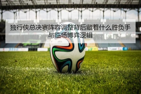 独行侠总决赛阵容调整背后藏着什么胜负手与临场博弈逻辑 | dbbuyu